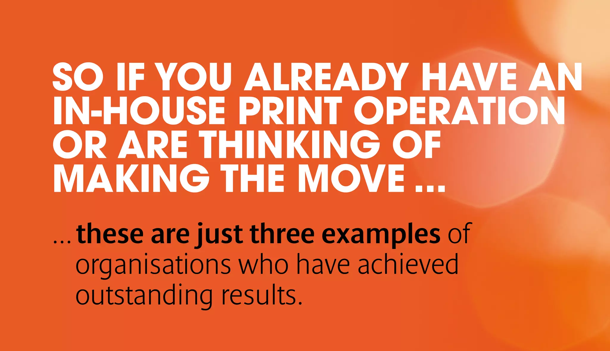 SO IF YOU ALREADY HAVE AN 
IN-HOUSE PRINT OPERATION 
OR ARE THINKING OF 
MAKING THE MOVE ... 
... these are just three examples of 
organisations who have achieved 
outstanding results. 
 