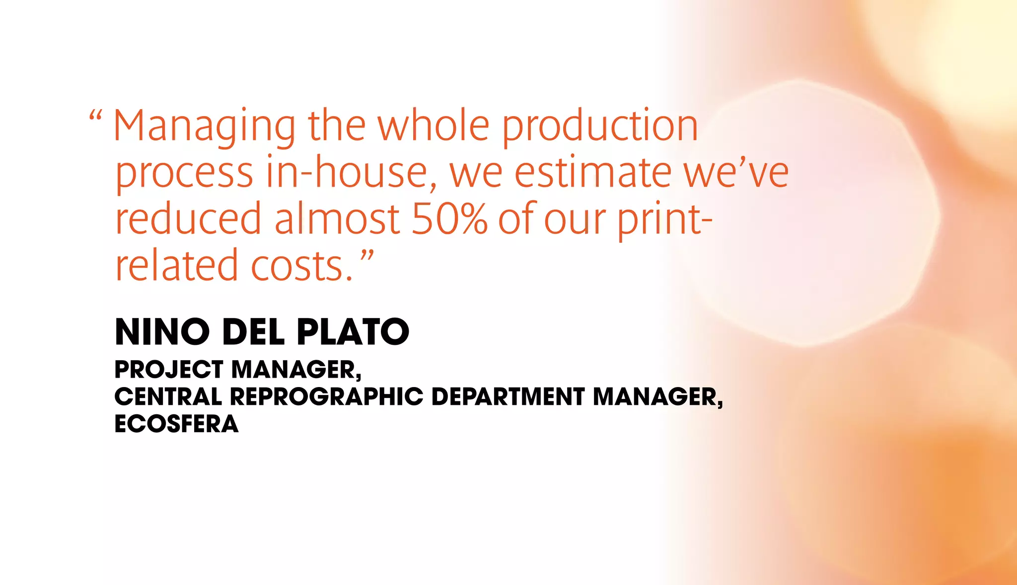 “ Managing the whole production 
process in-house, we estimate we’ve 
reduced almost 50% of our print-related 
costs. ” 
NINO DEL PLATO 
PROJECT MANAGER, 
CENTRAL REPROGRAPHIC DEPARTMENT MANAGER, 
ECOSFERA 
 