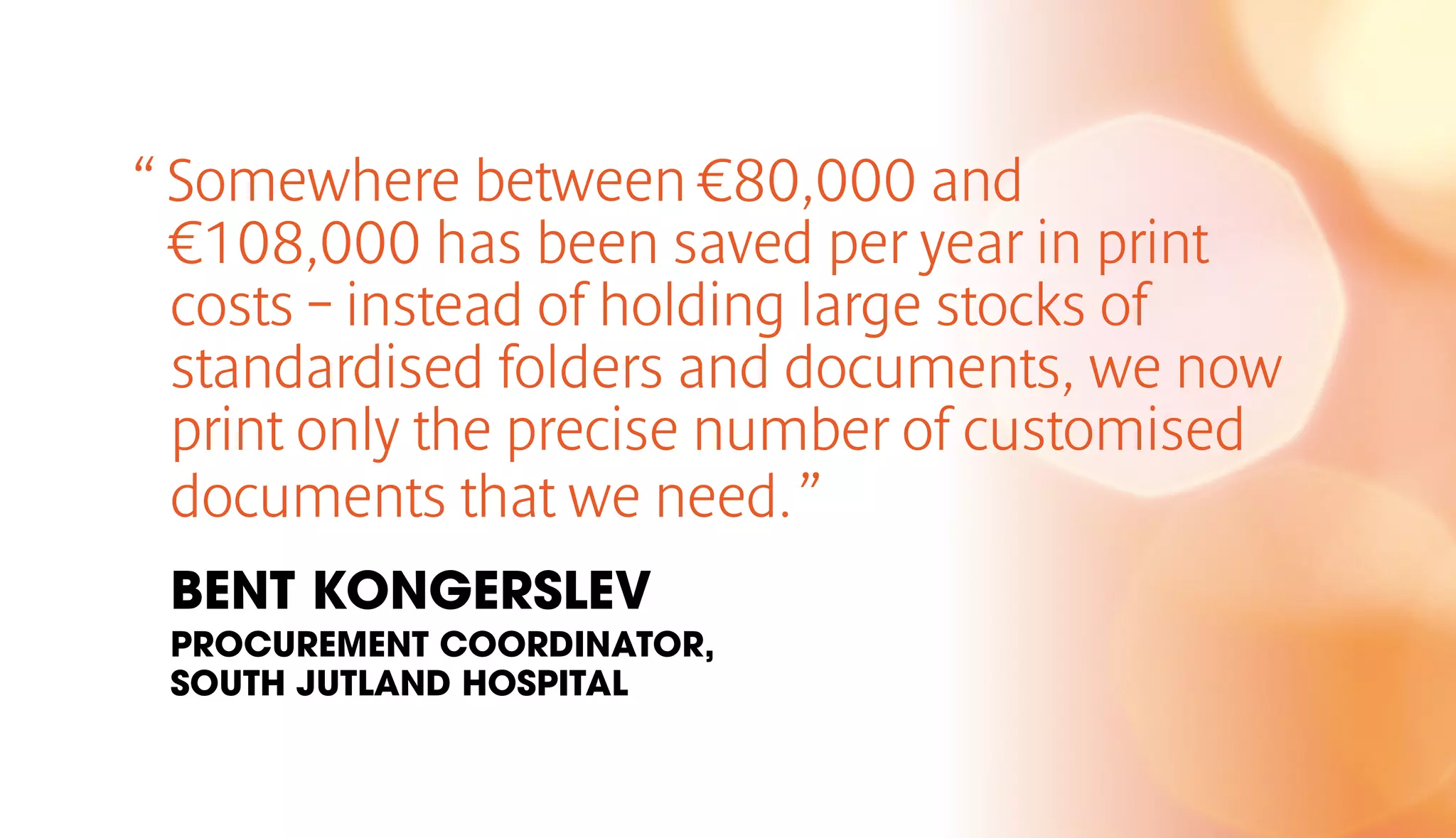 “ Somewhere between €80,000 and 
€108,000 has been saved per year in print 
costs – instead of holding large stocks of 
standardised folders and documents, we now 
print only the precise number of customised 
documents that we need. ” 
BENT KONGERSLEV 
PROCUREMENT COORDINATOR, 
SOUTH JUTLAND HOSPITAL 
 
