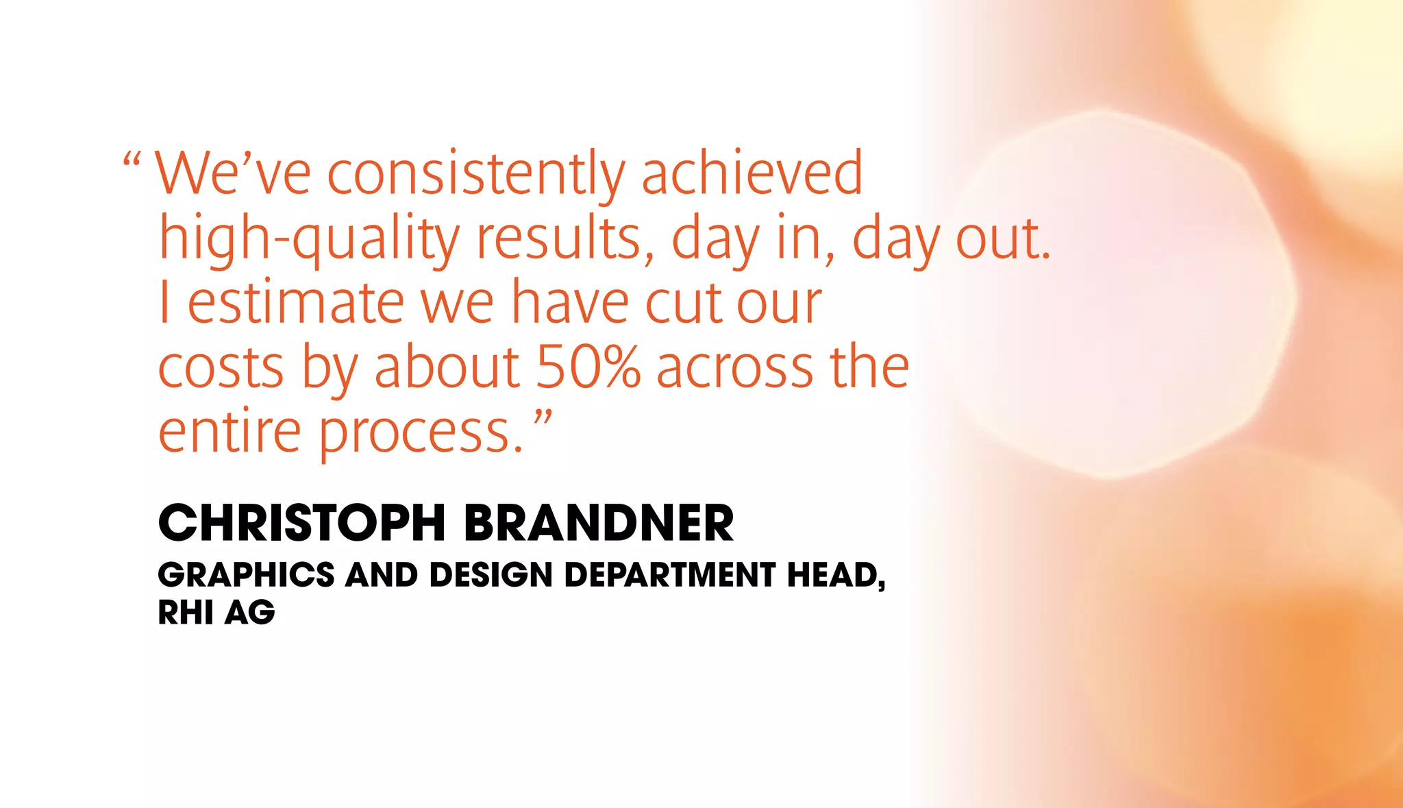 “ We’ve consistently achieved 
high-quality results, day in, day out. 
I estimate we have cut our 
costs by about 50% across the 
entire process. ” 
CHRISTOPH BRANDNER 
GRAPHICS AND DESIGN DEPARTMENT HEAD, 
RHI AG 
 