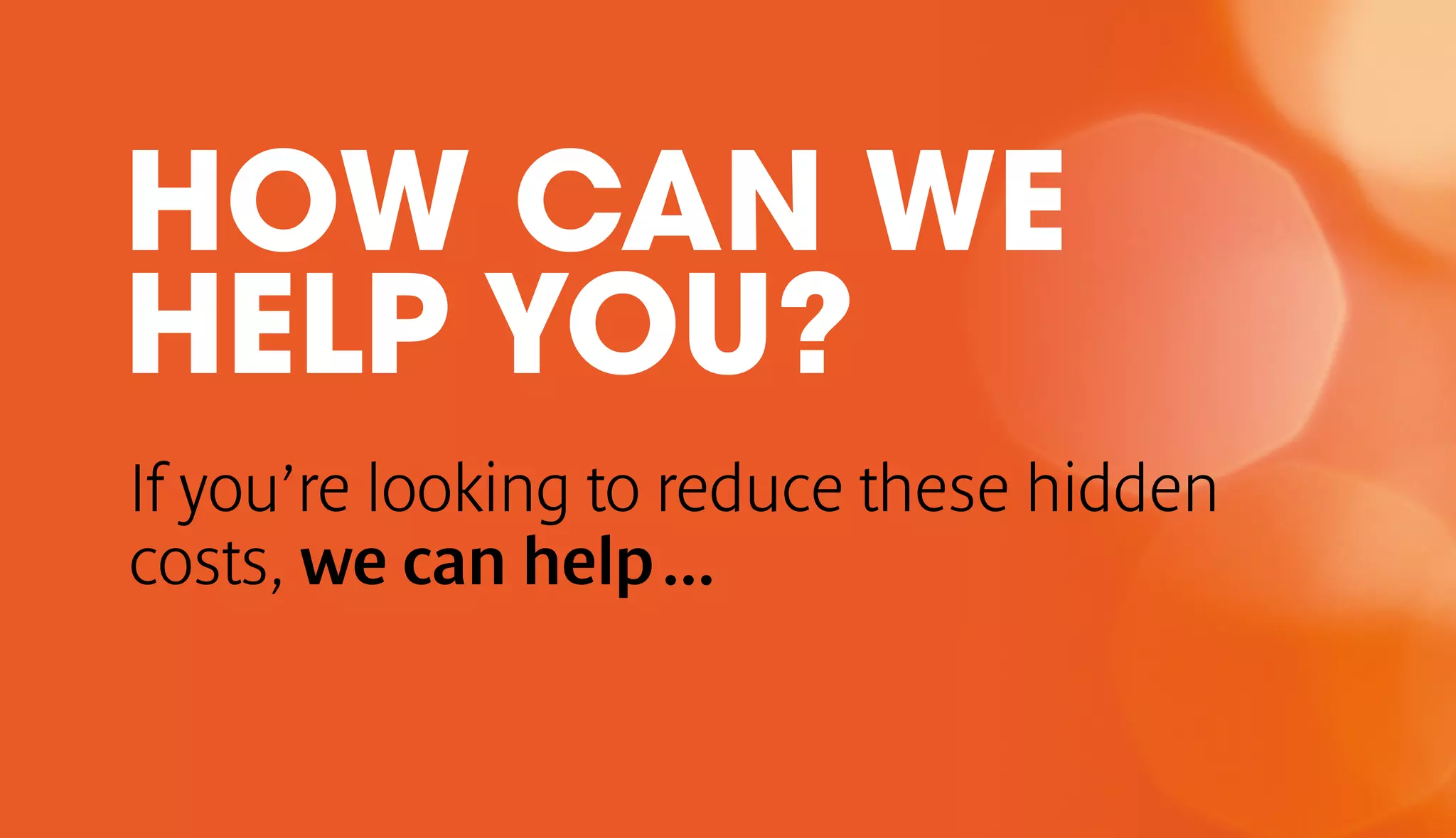 HOW CAN WE 
HELP YOU? 
If you’re looking to reduce these hidden 
costs, we can help ... 
 