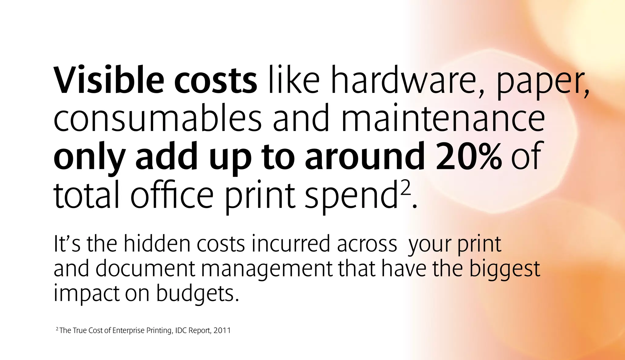 Visible costs like hardware, paper, 
consumables and maintenance 
only add up to around 20% of 
total office print spend2. 
It’s the hidden costs incurred across your print 
and document management that have the biggest 
impact on budgets. 
2 The True Cost of Enterprise Printing, IDC Report, 2011 
 