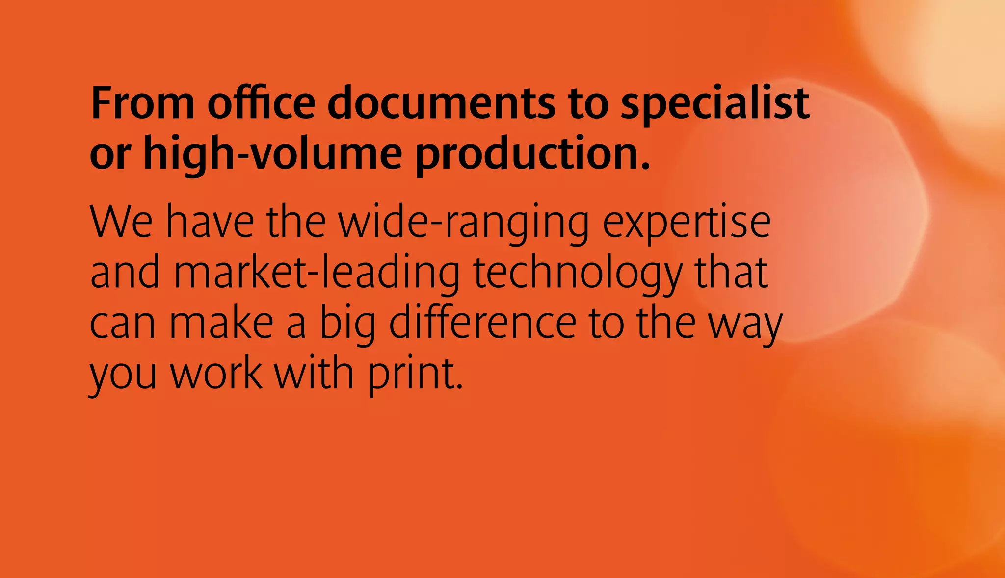 From office documents to specialist 
or high-volume production. 
We have the wide-ranging expertise 
and market-leading technology that 
can make a big difference to the way 
you work with print. 
 