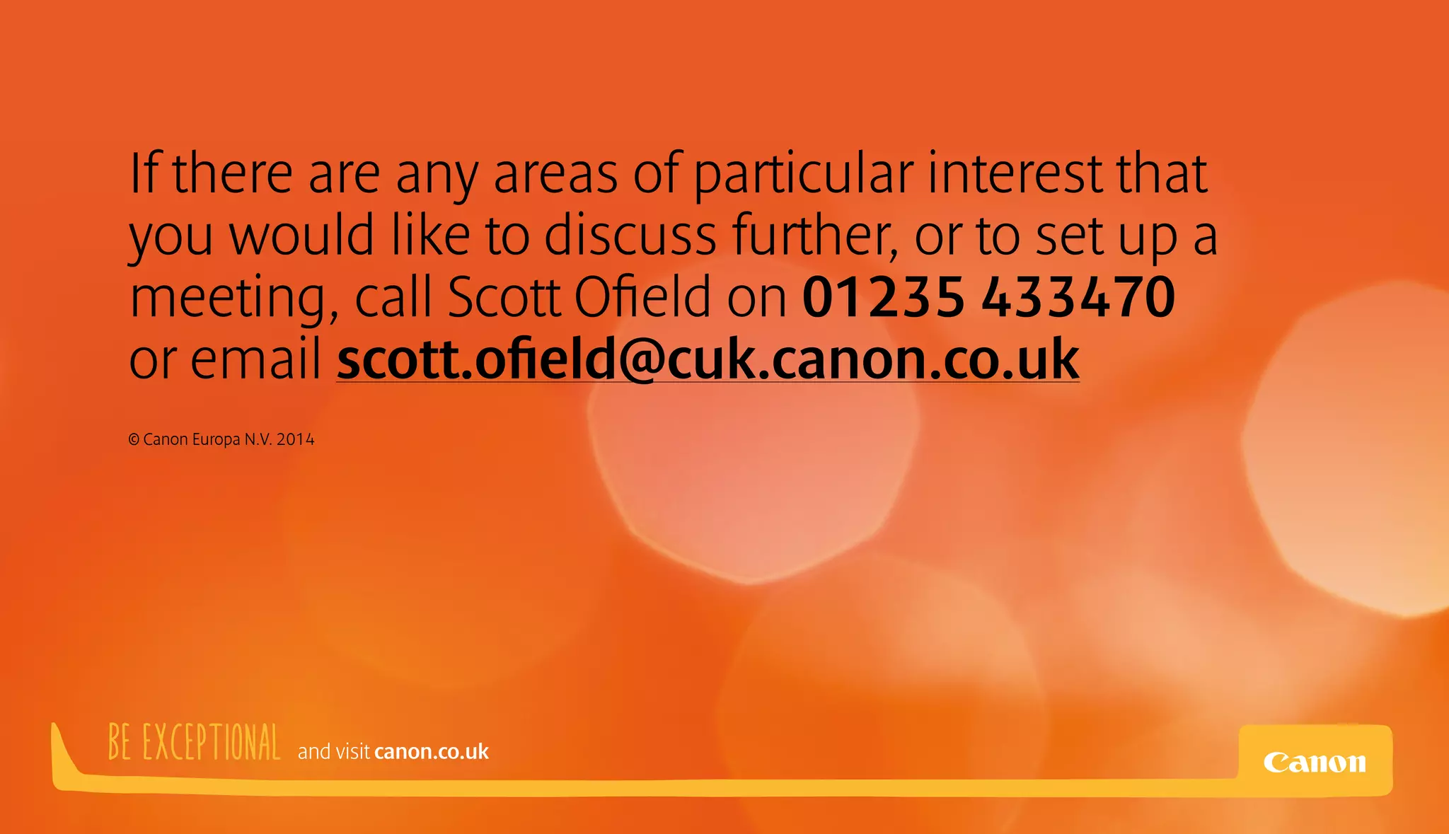 If there are any areas of particular interest that 
you would like to discuss further, or to set up a 
meeting, call Scott Ofield on 01235 433470 
or email scott.ofield@cuk.canon.co.uk 
© Canon Europa N.V. 2014 
BE EXCEPTIONAL and visit canon.co.uk 
