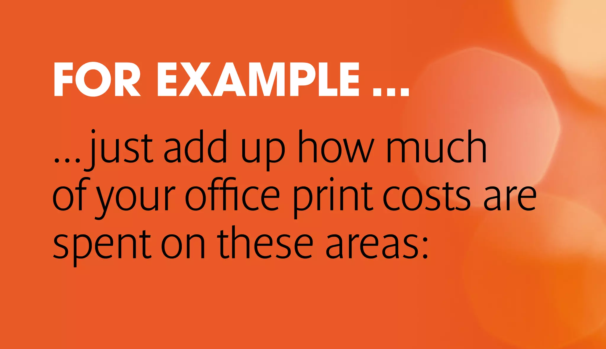 FOR EXAMPLE ... 
... just add up how much 
of your office print costs are 
spent on these areas: 
 