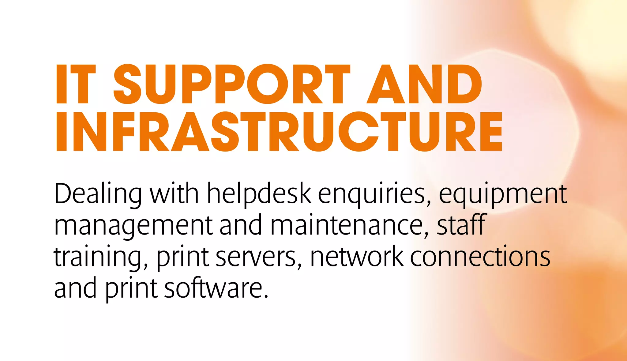 IT SUPPORT AND 
INFRASTRUCTURE 
Dealing with helpdesk enquiries, equipment 
management and maintenance, staff 
training, print servers, network connections 
and print software. 
 
