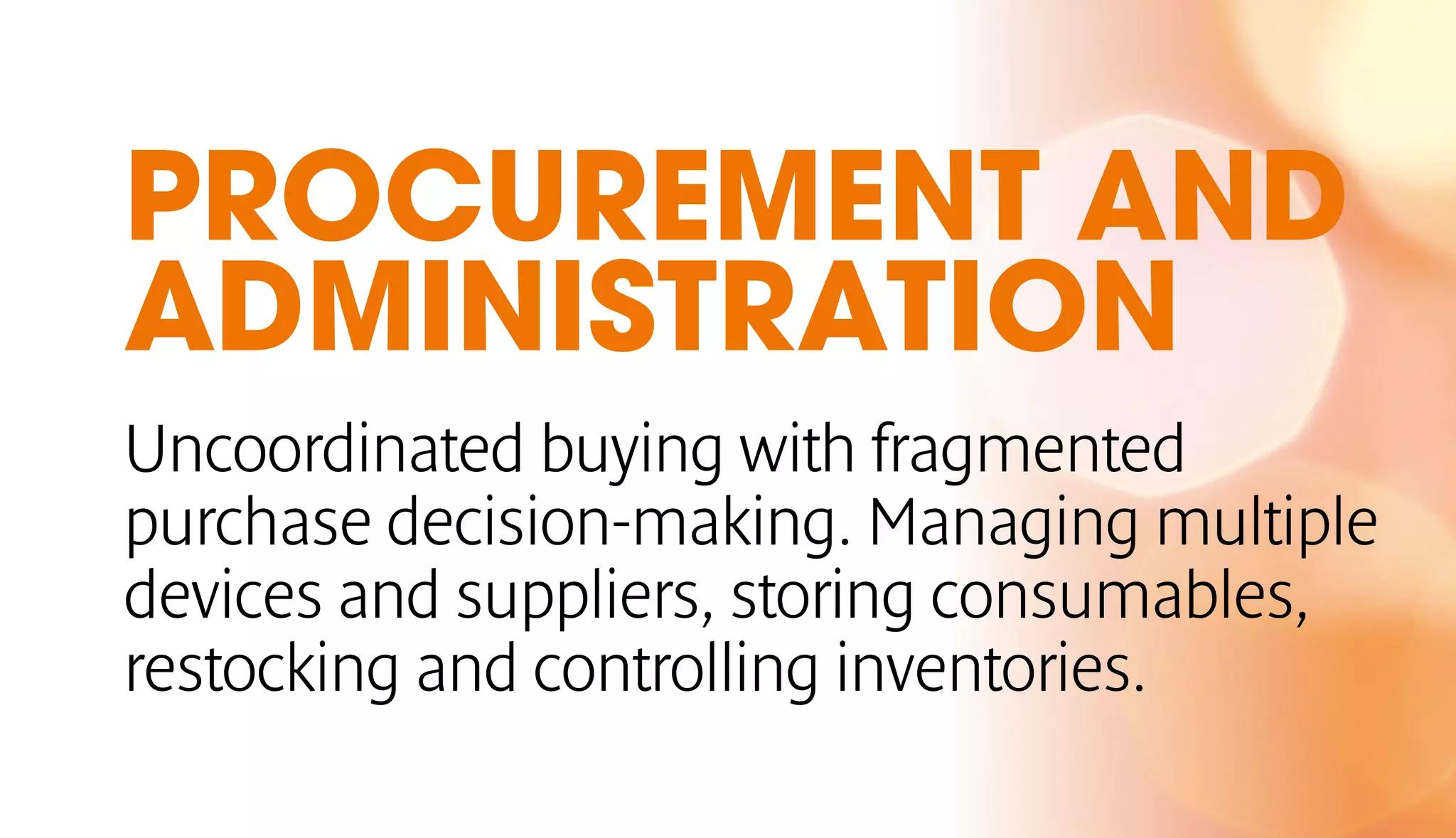 PROCUREMENT AND 
ADMINISTRATION 
Uncoordinated buying with fragmented 
purchase decision-making. Managing multiple 
devices and suppliers, storing consumables, 
restocking and controlling inventories. 
 