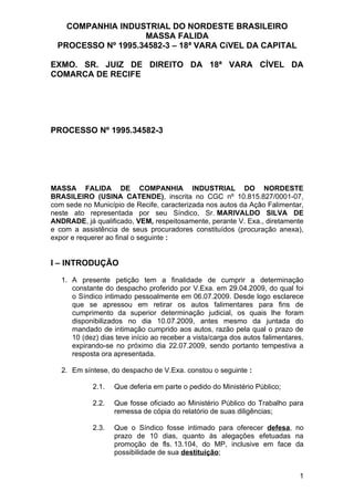 COMPANHIA INDUSTRIAL DO NORDESTE BRASILEIRO
                    MASSA FALIDA
  PROCESSO Nº 1995.34582-3 – 18ª VARA CíVEL DA CAPITAL

EXMO. SR. JUIZ DE DIREITO DA 18ª VARA CÍVEL DA
COMARCA DE RECIFE




PROCESSO Nº 1995.34582-3




MASSA FALIDA DE COMPANHIA INDUSTRIAL DO NORDESTE
BRASILEIRO (USINA CATENDE), inscrita no CGC nº 10.815.827/0001-07,
com sede no Município de Recife, caracterizada nos autos da Ação Falimentar,
neste ato representada por seu Síndico, Sr. MARIVALDO SILVA DE
ANDRADE, já qualificado, VEM, respeitosamente, perante V. Exa., diretamente
e com a assistência de seus procuradores constituídos (procuração anexa),
expor e requerer ao final o seguinte :


I – INTRODUÇÃO

   1. A presente petição tem a finalidade de cumprir a determinação
      constante do despacho proferido por V.Exa. em 29.04.2009, do qual foi
      o Síndico intimado pessoalmente em 06.07.2009. Desde logo esclarece
      que se apressou em retirar os autos falimentares para fins de
      cumprimento da superior determinação judicial, os quais lhe foram
      disponibilizados no dia 10.07.2009, antes mesmo da juntada do
      mandado de intimação cumprido aos autos, razão pela qual o prazo de
      10 (dez) dias teve início ao receber a vista/carga dos autos falimentares,
      expirando-se no próximo dia 22.07.2009, sendo portanto tempestiva a
      resposta ora apresentada.

   2. Em síntese, do despacho de V.Exa. constou o seguinte :

            2.1.   Que deferia em parte o pedido do Ministério Público;

            2.2.   Que fosse oficiado ao Ministério Público do Trabalho para
                   remessa de cópia do relatório de suas diligências;

            2.3.   Que o Síndico fosse intimado para oferecer defesa, no
                   prazo de 10 dias, quanto às alegações efetuadas na
                   promoção de fls. 13.104, do MP, inclusive em face da
                   possibilidade de sua destituição;


                                                                              1
 