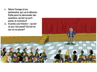 1. Décris l’image à ton
   partenaire, qui va le déssiner.
   Il/elle peut te demander des
   questions, qu’est-ce qu’il
   porte, le monsieur?
2. Invente une histoire – qu’est-
   ce qui s’est passé? Qu’est-ce
   qui va se passer?
 