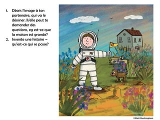 1. Décris l’image à ton
   partenaire, qui va le
   déssiner. Il/elle peut te
   demander des
   questions, eg est-ce que
   la maison est grande?
2. Invente une histoire –
   qu’est-ce qui se passe?
 