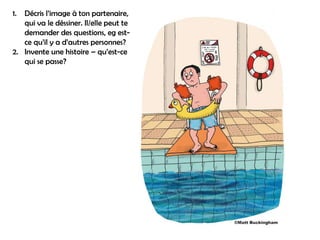 1. Décris l’image à ton partenaire,
   qui va le déssiner. Il/elle peut te
   demander des questions, eg est-
   ce qu’il y a d’autres personnes?
2. Invente une histoire – qu’est-ce
   qui se passe?
 