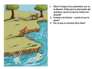 1. Décris l’image à ton partenaire, qui va
   le déssiner. Il/elle peut te demander des
   questions, eg est-ce que la maison est
   grande?
2. Invente une histoire – qu’est-ce qui se
   passe?
3. Est-ce que tu aimerais être chien?
 