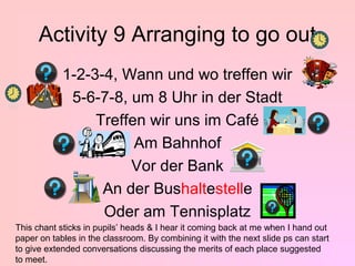 Activity 9 Arranging to go out
            1-2-3-4, Wann und wo treffen wir
             5-6-7-8, um 8 Uhr in der Stadt
                 Treffen wir uns im Café
                       Am Bahnhof
                      Vor der Bank
                  An der Bushaltestelle
                  Oder am Tennisplatz
This chant sticks in pupils’ heads & I hear it coming back at me when I hand out
paper on tables in the classroom. By combining it with the next slide ps can start
to give extended conversations discussing the merits of each place suggested
to meet.
 