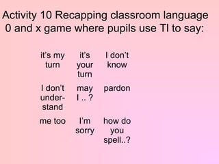 Activity 10 Recapping classroom language
0 and x game where pupils use Tl to say:

       it’s my    it’s    I don’t
         turn    your      know
                 turn
       I don’t   may      pardon
       under-    I .. ?
        stand
       me too     I’m     how do
                 sorry      you
                          spell..?
 