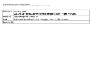 SLF MFL spontaneous talk project. 15 10 minute ideas to trial.
Preparation will inevitably depend on how familiar the class is with the idea of “directed spontaneous” talk.




Activity 14 Invent a story
            WE ARE NOT SURE ABOUT COPYRIGHT ISSUES WITH THESE PICTURES
Materials see powerpoint slides 5-14
Task        Students invent situations or dialogues based on the pictures.
Comments
 