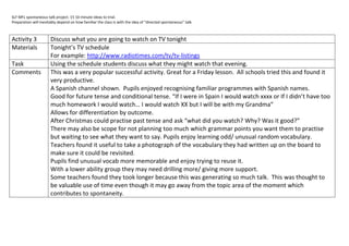 SLF MFL spontaneous talk project. 15 10 minute ideas to trial.
Preparation will inevitably depend on how familiar the class is with the idea of “directed spontaneous” talk.



Activity 3             Discuss what you are going to watch on TV tonight
Materials              Tonight’s TV schedule
                       For example: http://www.radiotimes.com/tv/tv-listings
Task                   Using the schedule students discuss what they might watch that evening.
Comments               This was a very popular successful activity. Great for a Friday lesson. All schools tried this and found it
                       very productive.
                       A Spanish channel shown. Pupils enjoyed recognising familiar programmes with Spanish names.
                       Good for future tense and conditional tense. “If I were in Spain I would watch xxxx or If I didn’t have too
                       much homework I would watch… I would watch XX but I will be with my Grandma”
                       Allows for differentiation by outcome.
                       After Christmas could practise past tense and ask “what did you watch? Why? Was it good?”
                       There may also be scope for not planning too much which grammar points you want them to practise
                       but waiting to see what they want to say. Pupils enjoy learning odd/ unusual random vocabulary.
                       Teachers found it useful to take a photograph of the vocabulary they had written up on the board to
                       make sure it could be revisited.
                       Pupils find unusual vocab more memorable and enjoy trying to reuse it.
                       With a lower ability group they may need drilling more/ giving more support.
                       Some teachers found they took longer because this was generating so much talk. This was thought to
                       be valuable use of time even though it may go away from the topic area of the moment which
                       contributes to spontaneity.
 