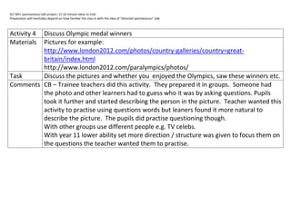 SLF MFL spontaneous talk project. 15 10 minute ideas to trial.
Preparation will inevitably depend on how familiar the class is with the idea of “directed spontaneous” talk.



Activity 4
         Discuss Olympic medal winners
MaterialsPictures for example:
         http://www.london2012.com/photos/country-galleries/country=great-
         britain/index.html
         http://www.london2012.com/paralympics/photos/
Task     Discuss the pictures and whether you enjoyed the Olympics, saw these winners etc.
Comments CB – Trainee teachers did this activity. They prepared it in groups. Someone had
         the photo and other learners had to guess who it was by asking questions. Pupils
         took it further and started describing the person in the picture. Teacher wanted this
         activity to practise using questions words but leaners found it more natural to
         describe the picture. The pupils did practise questioning though.
         With other groups use different people e.g. TV celebs.
         With year 11 lower ability set more direction / structure was given to focus them on
         the questions the teacher wanted them to practise.
 