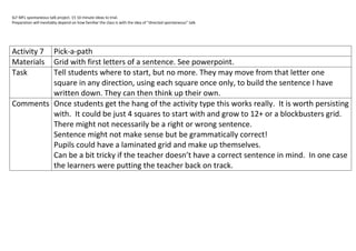 SLF MFL spontaneous talk project. 15 10 minute ideas to trial.
Preparation will inevitably depend on how familiar the class is with the idea of “directed spontaneous” talk.




Activity 7
         Pick-a-path
MaterialsGrid with first letters of a sentence. See powerpoint.
Task     Tell students where to start, but no more. They may move from that letter one
         square in any direction, using each square once only, to build the sentence I have
         written down. They can then think up their own.
Comments Once students get the hang of the activity type this works really. It is worth persisting
         with. It could be just 4 squares to start with and grow to 12+ or a blockbusters grid.
         There might not necessarily be a right or wrong sentence.
         Sentence might not make sense but be grammatically correct!
         Pupils could have a laminated grid and make up themselves.
         Can be a bit tricky if the teacher doesn’t have a correct sentence in mind. In one case
         the learners were putting the teacher back on track.
 