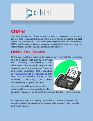 CFBTel
Our Best Online Fax Services can provide a document replacement
service. While transferring faxes online is convenient, selecting the best
online fax company that will meet your requirements can be difficult.
CFBTel is a Telephone System company based in California, providing the
most efficient online fax and communication services
Online Fax Service
There are multiple reasons to choose our internet fax services.
The first being that our fax services
are simple, convenient, and
affordable. The second, they can be
accessed from any location. The final
and most important fact regarding
our online internet fax services is that
they are ecofriendly. Paper is not
required, resulting in more
sustainability to your business.
You can also edit your faxes after
receiving them and return them. The
program requires you to print and rescan the fax after signing
it.
In order to provide a quality digital fax experience, we utilize
excellent features involving a manageable account, fax records,
and much more.
 
