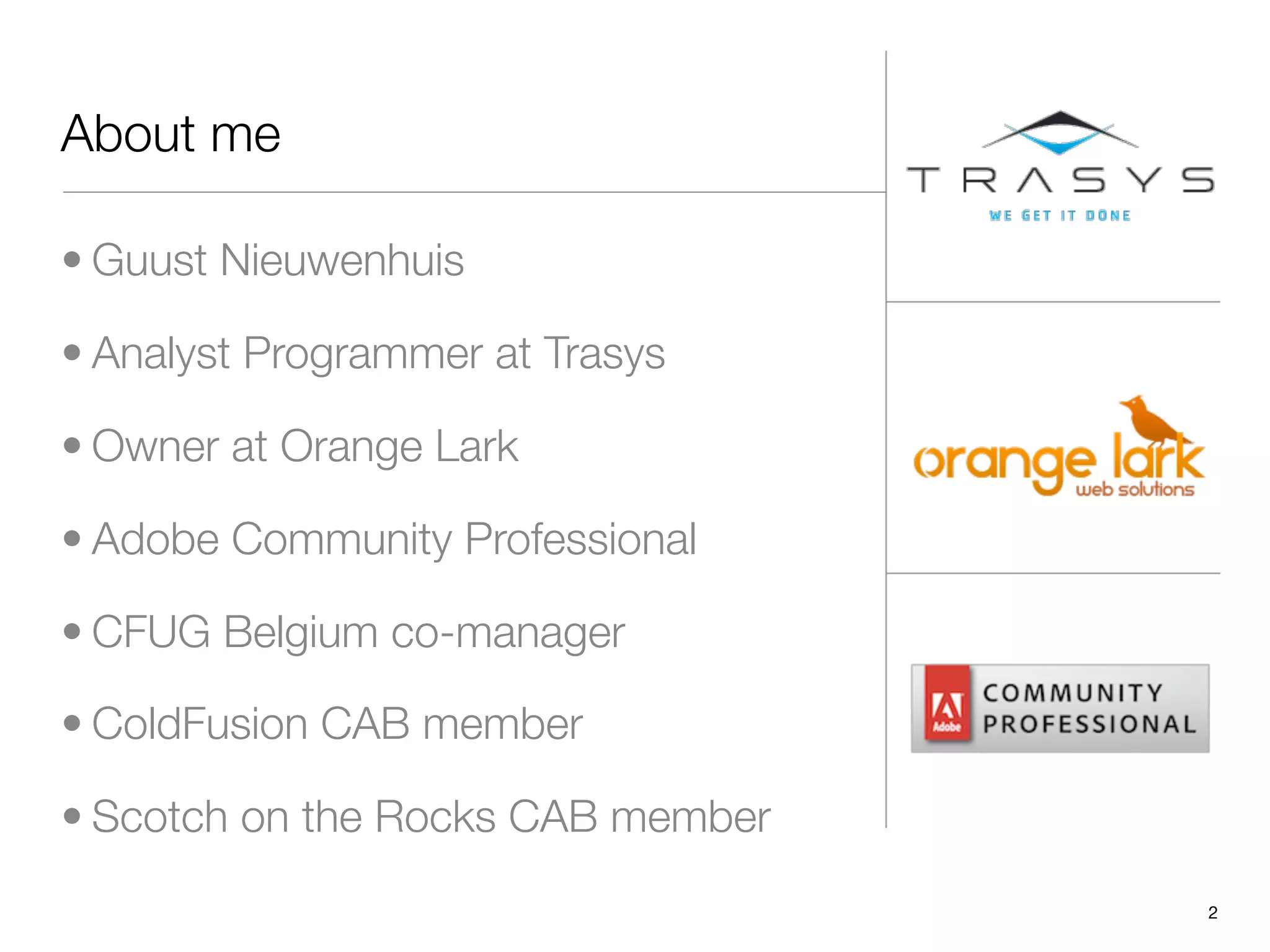 About me

• Guust Nieuwenhuis

• Analyst Programmer at Trasys

• Owner at Orange Lark

• Adobe Community Professional

• CFUG Belgium co-manager

• ColdFusion CAB member

• Scotch on the Rocks CAB member
                                   2
 