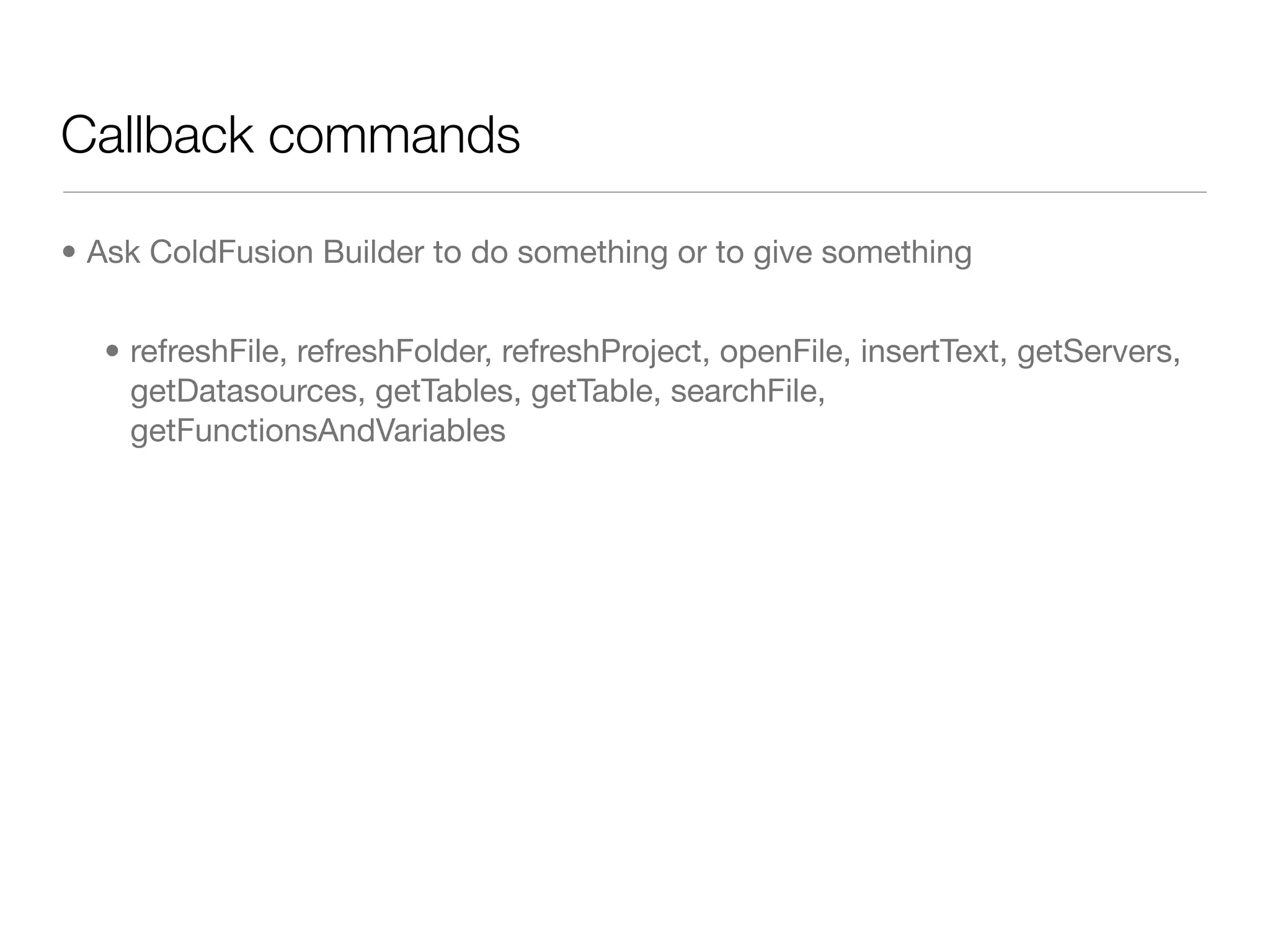 Callback commands

• Ask ColdFusion Builder to do something or to give something


  • refreshFile, refreshFolder, refreshProject, openFile, insertText, getServers,
    getDatasources, getTables, getTable, searchFile,
    getFunctionsAndVariables
 