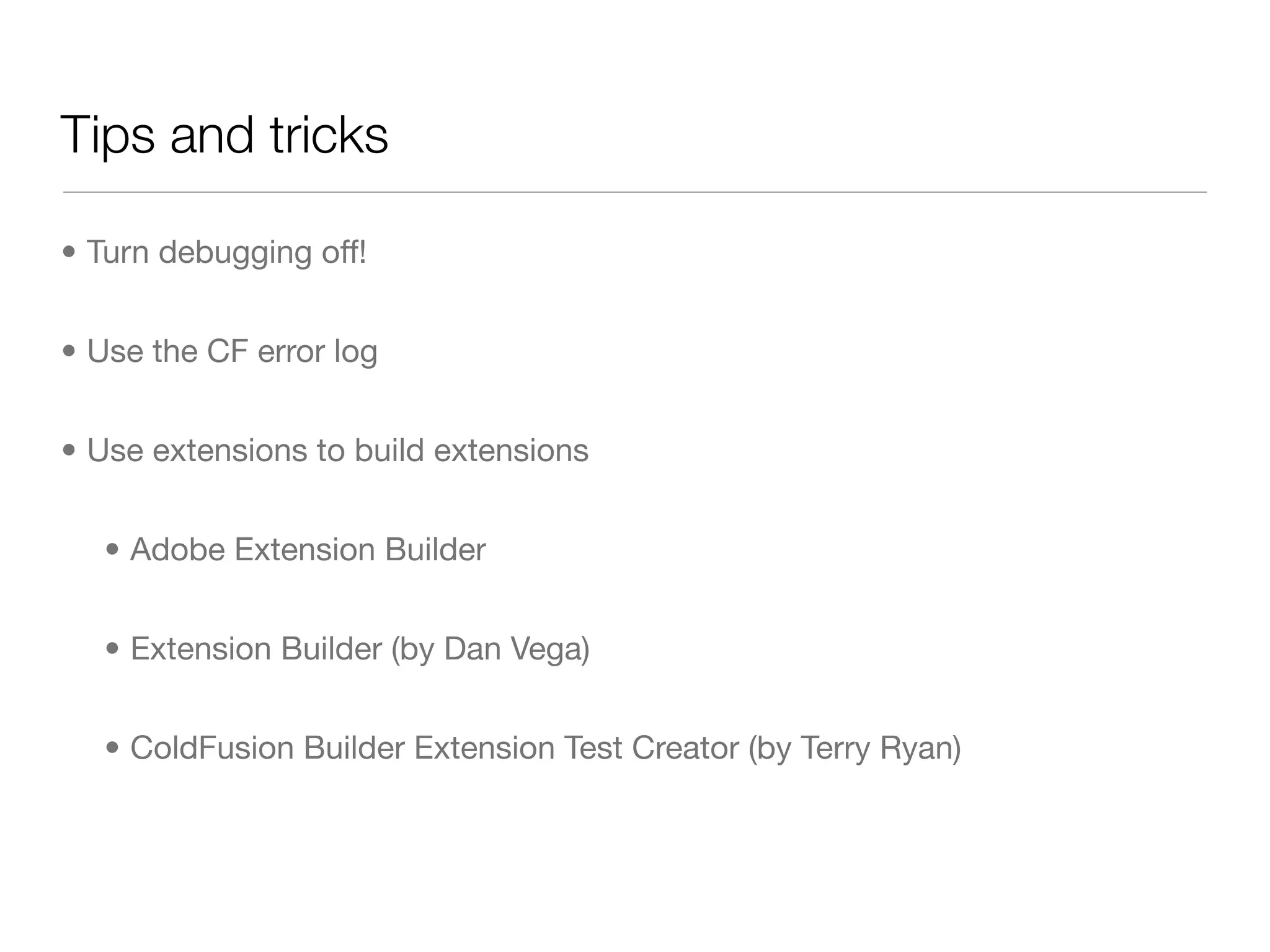 Tips and tricks

• Turn debugging off!


• Use the CF error log


• Use extensions to build extensions


   • Adobe Extension Builder


   • Extension Builder (by Dan Vega)


   • ColdFusion Builder Extension Test Creator (by Terry Ryan)
 