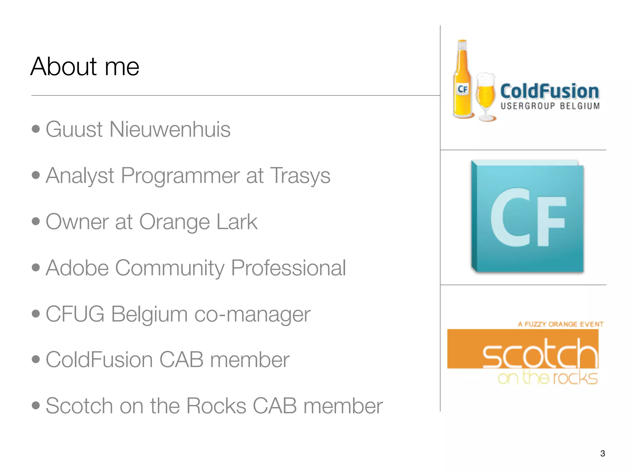 About me

• Guust Nieuwenhuis

• Analyst Programmer at Trasys

• Owner at Orange Lark

• Adobe Community Professional

• CFUG Belgium co-manager

• ColdFusion CAB member

• Scotch on the Rocks CAB member
                                   3
 