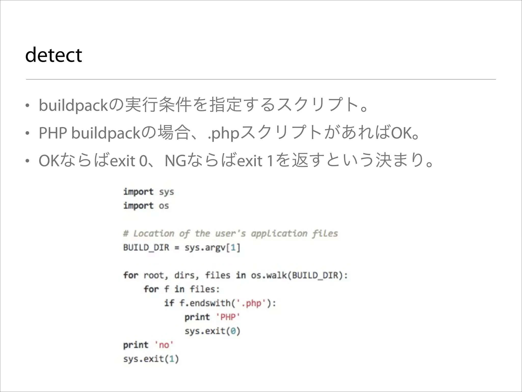 detect
• buildpackの実行条件を指定するスクリプト。
• PHP buildpackの場合、.phpスクリプトがあればOK。
• OKならばexit 0、NGならばexit 1を返すという決まり。

 
