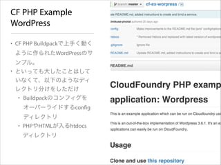CF PHP Example
WordPress
• CF PHP Buildpackで上手く動く
ように作られたWordPressのサ
ンプル。
• といっても大したことはして
いなくて、以下のようなディ
レクトリ分けをしただけ
• Buildpackのコンフィグを
オーバーライドするconﬁg
ディレクトリ
• PHPやHTMLが入るhtdocs
ディレクトリ

 