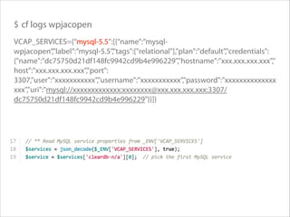 $ cf logs wpjacopen
VCAP_SERVICES={“mysql-5.5”:[{“name”:”mysqlwpjacopen”,”label”:”mysql-5.5”,”tags":["relational"],"plan":"default","credentials":
{"name":"dc75750d21df148fc9942cd9b4e996229","hostname":"xxx.xxx.xxx.xxx","
host":"xxx.xxx.xxx.xxx","port":
3307,"user":"xxxxxxxxxxx","username":"xxxxxxxxxxx","password":"xxxxxxxxxxxxxx
xxx","uri":"mysql://xxxxxxxxxxxxx:xxxxxxxx@xxx.xxx.xxx.xxx:3307/
dc75750d21df148fc9942cd9b4e996229"}}]}

 