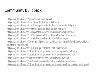 Community Buildpack
•
•
•
•
•
•
•
•
•
•
•
•
•
•

https://github.com/glyn/virgo-buildpack
https://github.com/jmcc0nn3ll/jetty-buildpack
https://github.com/dmikusa-pivotal/cf-php-apache-buildpack
https://github.com/mstine/heroku-buildpack-clojure
https://github.com/BrianMMcClain/heroku-buildpack-haskell
https://github.com/michaljemala/cloudfoundry-buildpack-go
https://github.com/hmalphettes/heroku-buildpack-go
https://github.com/Orange-OpenSource/java-buildpack/blob/jonas/docs/
container-jonas.md
https://github.com/dmikusa-pivotal/cf-test-buildpack
https://github.com/cloudfoundry-community/nginx-buildpack
https://github.com/cloudfoundry-community/.net-buildpack
https://github.com/ephoning/heroku-buildpack-python
https://github.com/joshuamckenty/heroku-buildpack-python
https://github.com/cloudfoundry-community/strongloop-suite-buildpack

 