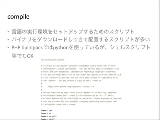 compile
• 言語の実行環境をセットアップするためのスクリプト
• バイナリをダウンロードしてきて配置するスクリプトが多い
• PHP buildpackではpythonを使っているが、シェルスクリプト
等でもOK

 