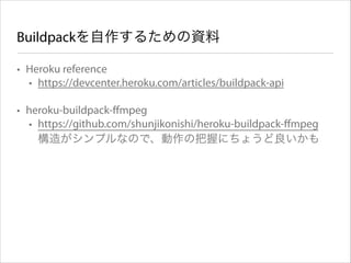 Buildpackを自作するための資料
• Heroku reference
• https://devcenter.heroku.com/articles/buildpack-api 
• heroku-buildpack-ﬀmpeg
• https://github.com/shunjikonishi/heroku-buildpack-ﬀmpeg 
構造がシンプルなので、動作の把握にちょうど良いかも

 