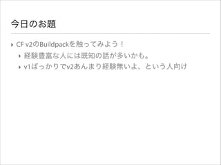 今日のお題
‣ CF v2のBuildpackを触ってみよう！
‣ 経験豊富な人には既知の話が多いかも。
‣ v1ばっかりでv2あんまり経験無いよ、という人向け

 