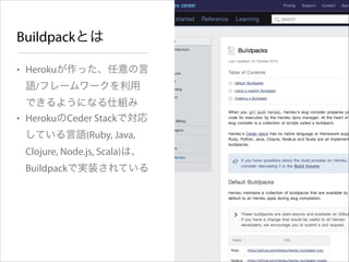 Buildpackとは
• Herokuが作った、任意の言
語/フレームワークを利用
できるようになる仕組み
• HerokuのCeder Stackで対応
している言語(Ruby, Java,
Clojure, Node.js, Scala)は、
Buildpackで実装されている

 