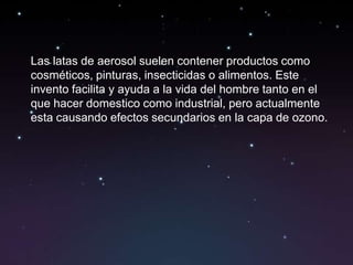 Las latas de aerosol suelen contener productos como
cosméticos, pinturas, insecticidas o alimentos. Este
invento facilita y ayuda a la vida del hombre tanto en el
que hacer domestico como industrial, pero actualmente
esta causando efectos secundarios en la capa de ozono.
 