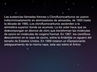 Las sustancias llamadas freones o Clorofluorocarburos se usaron
indiscriminadamente en atomizadores de aerosoles, de 1950 hasta
la década de 1980. Los clorofluorocarburos ascienden a la
atmósfera superior donde se acumula. La luz solar hace que se
descompongan en átomos de cloro que transforman las moléculas
de ozono en moléculas de oxigeno normal. En 1987, los científicos
descubrieron en la capa de ozono, sobre la Antártida un agujero del
tamaño de Estados Unidos. En 1989 notaron un impresionante
adelgazamiento de la misma capa, esta vez sobre el Ártico.
 