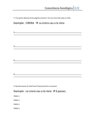 Consciència fonològica C/Ç


3. Tria quatre dibuixos de les pàgines anteriors i fes una rima amb cada un d’ells.


Exemple: CIRERA  La cirera cau a la riera


1.




2.




3.




4.




4. Quantes passes té cada frase? (cada paraula és una passa)


Exemple: La cirera cau a la riera  6 passes.
FRASE 1:

FRASE 2:

FRASE 3:

FRASE 4:
 