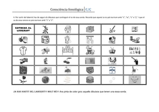 Consciència fonològica C/Ç

4. Per sortir del laberint has de seguir els dibuixos que continguin el so de essa sorda. Recorda que aquest so es pot escriure amb “s”, “ss”, “c” o “ç”. I que el
so de essa sonora es pot escriure amb “s” o “z”.


  ENTRADA AL
   LABERINT




Ja has sortit del laberint!!! Molt bé!!! Ara pinta de color groc aquells dibuixos que tenen una essa sorda.
 