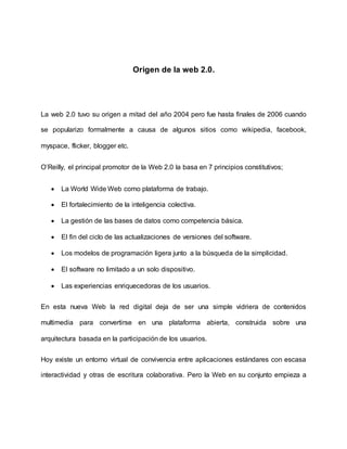 Origen de la web 2.0.
La web 2.0 tuvo su origen a mitad del año 2004 pero fue hasta finales de 2006 cuando
se popularizo formalmente a causa de algunos sitios como wikipedia, facebook,
myspace, flicker, blogger etc.
O’Reilly, el principal promotor de la Web 2.0 la basa en 7 principios constitutivos;
 La World Wide Web como plataforma de trabajo.
 El fortalecimiento de la inteligencia colectiva.
 La gestión de las bases de datos como competencia básica.
 El fin del ciclo de las actualizaciones de versiones del software.
 Los modelos de programación ligera junto a la búsqueda de la simplicidad.
 El software no limitado a un solo dispositivo.
 Las experiencias enriquecedoras de los usuarios.
En esta nueva Web la red digital deja de ser una simple vidriera de contenidos
multimedia para convertirse en una plataforma abierta, construida sobre una
arquitectura basada en la participación de los usuarios.
Hoy existe un entorno virtual de convivencia entre aplicaciones estándares con escasa
interactividad y otras de escritura colaborativa. Pero la Web en su conjunto empieza a
 