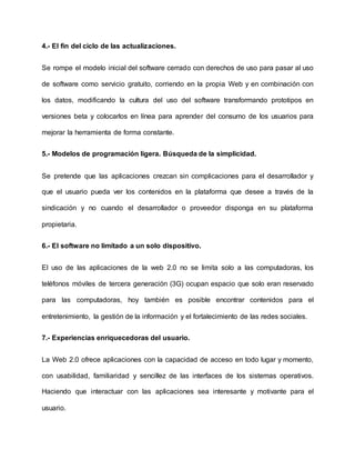 4.- El fin del ciclo de las actualizaciones.
Se rompe el modelo inicial del software cerrado con derechos de uso para pasar al uso
de software como servicio gratuito, corriendo en la propia Web y en combinación con
los datos, modificando la cultura del uso del software transformando prototipos en
versiones beta y colocarlos en línea para aprender del consumo de los usuarios para
mejorar la herramienta de forma constante.
5.- Modelos de programación ligera. Búsqueda de la simplicidad.
Se pretende que las aplicaciones crezcan sin complicaciones para el desarrollador y
que el usuario pueda ver los contenidos en la plataforma que desee a través de la
sindicación y no cuando el desarrollador o proveedor disponga en su plataforma
propietaria.
6.- El software no limitado a un solo dispositivo.
El uso de las aplicaciones de la web 2.0 no se limita solo a las computadoras, los
teléfonos móviles de tercera generación (3G) ocupan espacio que solo eran reservado
para las computadoras, hoy también es posible encontrar contenidos para el
entretenimiento, la gestión de la información y el fortalecimiento de las redes sociales.
7.- Experiencias enriquecedoras del usuario.
La Web 2.0 ofrece aplicaciones con la capacidad de acceso en todo lugar y momento,
con usabilidad, familiaridad y sencillez de las interfaces de los sistemas operativos.
Haciendo que interactuar con las aplicaciones sea interesante y motivante para el
usuario.
 