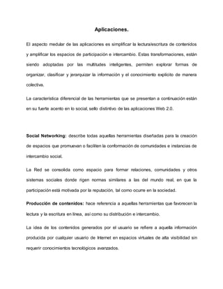 Aplicaciones.
El aspecto medular de las aplicaciones es simplificar la lectura/escritura de contenidos
y amplificar los espacios de participación e intercambio. Estas transformaciones, están
siendo adoptadas por las multitudes inteligentes, permiten explorar formas de
organizar, clasificar y jerarquizar la información y el conocimiento explícito de manera
colectiva.
La característica diferencial de las herramientas que se presentan a continuación están
en su fuerte acento en lo social, sello distintivo de las aplicaciones Web 2.0.
Social Networking: describe todas aquellas herramientas diseñadas para la creación
de espacios que promuevan o faciliten la conformación de comunidades e instancias de
intercambio social.
La Red se consolida como espacio para formar relaciones, comunidades y otros
sistemas sociales donde rigen normas similares a las del mundo real, en que la
participación está motivada por la reputación, tal como ocurre en la sociedad.
Producción de contenidos: hace referencia a aquellas herramientas que favorecen la
lectura y la escritura en línea, así como su distribución e intercambio.
La idea de los contenidos generados por el usuario se refiere a aquella información
producida por cualquier usuario de Internet en espacios virtuales de alta visibilidad sin
requerir conocimientos tecnológicos avanzados.
 
