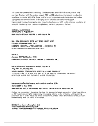 and correlate with the clinical findings. Able to monitor end-tidal C02 wave pattern and
correlate findings with the cardiac output, ABG and 02 saturation. Competent in adjusting
ventilator modes i.e; VCV/PCV, SIMV, or PSV based on the needs of the patient and makes
appropriate recommendations to the physicians for adequate ventilator support.
Experienced in providing ongoing care for patients diagnosed with acute coronary syndrome or
acute MI recovering from coronary angioplasty and anticoagulation therapy.
CRITICAL CARE NURSE
March 2012 to August 2014
HARLINGEN MEDICAL CENTER – HARLINGEN, TX
RN – CCU (CORONARY CARE UNIT-OPEN HEART UNIT)
October 2008 to October 2012
DOCTORS HOSPITAL AT RENAISSANCE – EDINBURG, TX
WORKED IN RECOVERING OPEN HEARTS.
RN - ICU
January 2007 to October 2008
EDINBURG REGIONAL MEDICAL CENTER – EDINBURG, TX
RAPID RESPONSE AND NIGHT NURSE EDUCATOR
July 2004 to January 2007
SOUTH NASSAU COMMUNITIES HOSPITAL – LONG ISLAND, NY
STARTED AS AN ICU NURSE BUT WAS SOON PROMOTED TO BECOME THE RAPID
RESPONSE NURSE AND THE NIGHT NURSE EDUCATOR.
RN - CCU/ICU (Cardiothoracic and medical surgical ICU)
March 2001 to July 2004
MANCHESTER ROYAL INFIRMARY, NHS TRUST – MANCHESTER, ENGLAND, UK
England has no respiratory therapists, therefore this experience helped augment my critical care skills as
an ICU nurse in assuming full responsibility in managing patients on the ventilators, setting weaning
parameters based on the ABGs and clinical assessments, and set criteria for extubation and subsequent
transfer to step down unit based on vital signs.
RN-ICU Bone Marrow Transplant Unit
September 1999- February2001
All India Institute of Medical Sciences, New Delhi, INDIA
 