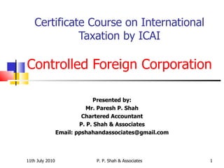 Certificate Course on International Taxation by ICAI Controlled Foreign Corporation Presented by: Mr. Paresh P. Shah Chartered Accountant P. P. Shah & Associates Email: ppshahandassociates@gmail.com 11th July 2010 P. P. Shah & Associates 