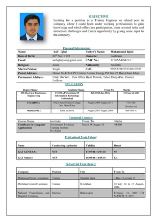OBJECTIVE
Looking for a position as a Trainee Engineer or related post in
company where I could learn under working professionals to gain
knowledge and which offers key participation, team oriented tasks and
immediate challenges and Career opportunity by giving some input to
the company.
Personal Information:
Name: Asif Iqbal Father’s Name: Muhammad Iqbal
Date of Birth: 04th
Nov, 1993 Domicile: Lodhraan
Email asifiqbaljam@gmail.com CNIC No.: 32102-5498427-7
Religion: Islam Nationality: Pakistani
Marital Status: Single Cell: 0303-8394107/03466217859
Postal Address: House No.E:34 CPC Colony Atomic Energy PO Box 27 Dera Ghazi Khan
Permanent Address: Chak 386/WB, Post Office Basti Malook, Tehsil DunyaPur, District
Lodhran
EDUCATION
Degree Name Institute Name From-To Marks
BS Electrical Electronics
Engineering
COMSATS Institute Of
Information Technology
Abbottabad
Feb 2012-Jan 2016 3.18 out of 4.00
F.Sc (HSSC) PAEC Inter Science College
Dera Ghazi Khan
August 2009-August 2011 733/1100.
Division 1st
Metric (SSC) Same as above August 2007-August 2009 806/1050 A
Technical Courses:
Course Name Institute From -To Marks
Certificate In Computer
Applications
Government Technical
Training Institute
D.G.Khan
March 16-Augasr 16 84/100
Professional Tests Taken:
Industrial Experience:
Name Conducting Authority Validity Result
GAT GENERAL NTS 17/07/16-16/07/18 55
GAT Subject NTS 15/05/16-14/05/18 62
Company Position City From-To
Mahmood Power Generation Trainee Muzafar Garh 7 Dec-16 to June 17
DG Khan Cement Company Trainee D.G.Khan 18 July 16 to 17 August,
2016
National Transmission and
Dispatch Company
Internee Bahawalpur February 16, 2015 TO
MARCH 15, 2015
 