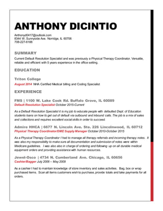 ANTHONY DICINTIO
Anthonyd0417@outlook.com
8344 W. Sunnyside Ave. Norridge, IL 60706
708-227-6188
SUMMARY
Current Default Resolution Specialist and was previously a Physical Therapy Coordinator. Versatile,
reliable and efficient with 5 years experience in the office setting.
EDUCATION
Triton College
August 2014 NHA Certified Medical billing and Coding Specialist
EXPERIENCE
FMS | 1100 W. Lake Cook Rd. Buffalo Grove, IL 60089
Default Resolution Specialist October 2015-Current
As a Default Resolution Specialist it is my job to educate people with defaulted Dept. of Education
students loans on how to get out of default via outbound and inbound calls. The job is a mix of sales
and collections and requires excellent social skills in order to succeed.
Admire HHCA | 6677 N. Lincoln Ave. Ste. 226 Lincolnwood, IL 60712
Physical Therapy Coordinator/DME Supply Manager October 2010-October 2015
As a Physical Therapy Coordinator I had to manage all therapy referrals and incoming therapy notes. It
was also my responsibility to make sure all documentation and submission of notes were within
Medicare guidelines. I was also also in charge of ordering and following up on all durable medical
equipment orders and providing assistance with human resources.
Jewel-Osco | 4734 N. Cumberland Ave. Chicago, IL 60656
Cashier/Bagger July 2006 – May 2009
As a cashier I had to maintain knowledge of store inventory and sales activities. Bag, box or wrap
purchased items. Scan all items customers wish to purchase, provide totals and take payments for all
orders.
 
