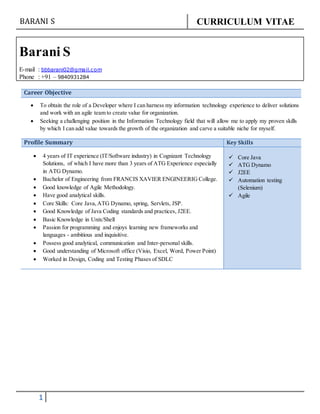 BARANI S CURRICULUM VITAE
1
Barani S
E-mail : bbbarani02@gmail.com
Phone : +91 – 9840931284
Career Objective
 To obtain the role of a Developer where I can harness my information technology experience to deliver solutions
and work with an agile team to create value for organization.
 Seeking a challenging position in the Information Technology field that will allow me to apply my proven skills
by which I can add value towards the growth of the organization and carve a suitable niche for myself.
Profile Summary Key Skills
 4 years of IT experience (IT/Software industry) in Cognizant Technology
Solutions, of which I have more than 3 years of ATG Experience especially
in ATG Dynamo.
 Bachelor of Engineering from FRANCIS XAVIER ENGINEERIG College.
 Good knowledge of Agile Methodology.
 Have good analytical skills.
 Core Skills: Core Java,ATG Dynamo, spring, Servlets, JSP.
 Good Knowledge of Java Coding standards and practices, J2EE.
 Basic Knowledge in Unix/Shell
 Passion for programming and enjoys learning new frameworks and
languages - ambitious and inquisitive.
 Possess good analytical, communication and Inter-personal skills.
 Good understanding of Microsoft office (Visio, Excel, Word, Power Point)
 Worked in Design, Coding and Testing Phases of SDLC
 Core Java
 ATG Dynamo
 J2EE
 Automation testing
(Selenium)
 Agile
 