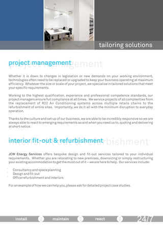 project management
tailoring solutions
Whether it is down to changes in legislation or new demands on your working environment,
technologies often need to be replaced or upgraded to keep your business operating at maximum
efﬁciency. Whatever the size or scale of your project,we specialise in tailored solutions that meet
yourspeciﬁcrequirements.
Working to the highest qualiﬁcation, experience and professional competence standards, our
project managers ensure full compliance at all times. We service projects of all complexities from
the replacement of R22 Air Conditioning systems across multiple retails chains to the
refurbishment of entire sites. Importantly, we do it all with the minimum disruption to everyday
operation.
Thanks to the culture and set up of our business,we are able to be incredibly responsive so we are
always able to react to emerging requirements as and when you need us to,quoting and delivering
atshortnotice.
project management
24/7install maintain react
interior ﬁt out & refurbishment
JCW Energy Services offers bespoke design and ﬁt-out services tailored to your individual
requirements. Whether you are relocating to new premises, downsizing or simply restructuring
yourexistingaccommodationtogetthemostoutofit–weareheretohelp. Ourservicesinclude:
 Consultancyandspaceplanning
 Designandﬁt-out
 Ofﬁcerefurbishmentandinteriors
Foranexampleofhowwecanhelpyou,pleaseaskfordetailedprojectcasestudies.
interior ﬁt-out & refurbishment
 