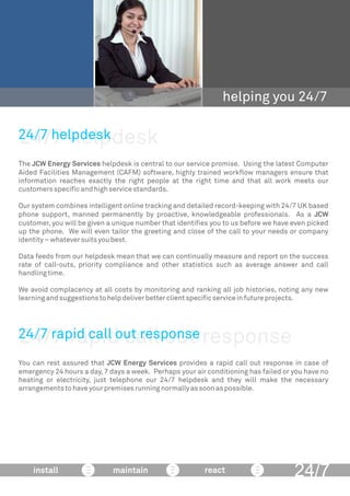 24/7 helpdesk
helping you 24/7
The JCW Energy Services helpdesk is central to our service promise. Using the latest Computer
Aided Facilities Management (CAFM) software, highly trained workﬂow managers ensure that
information reaches exactly the right people at the right time and that all work meets our
customersspeciﬁcandhighservicestandards.
Our system combines intelligent online tracking and detailed record-keeping with 24/7 UK based
phone support, manned permanently by proactive, knowledgeable professionals. As a JCW
customer, you will be given a unique number that identiﬁes you to us before we have even picked
up the phone. We will even tailor the greeting and close of the call to your needs or company
identity–whateversuitsyoubest.
Data feeds from our helpdesk mean that we can continually measure and report on the success
rate of call-outs, priority compliance and other statistics such as average answer and call
handlingtime.
We avoid complacency at all costs by monitoring and ranking all job histories, noting any new
learningandsuggestionstohelpdeliverbetterclientspeciﬁcserviceinfutureprojects.
24/7 helpdesk
24/7install maintain react
24/7 rapid call out response
You can rest assured that JCW Energy Services provides a rapid call out response in case of
emergency 24 hours a day, 7 days a week. Perhaps your air conditioning has failed or you have no
heating or electricity, just telephone our 24/7 helpdesk and they will make the necessary
arrangementstohaveyourpremisesrunningnormallyassoonaspossible.
24/7 rapid call out response
 