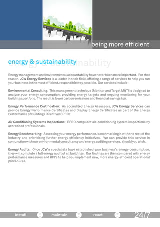 energy & sustainability
being more efﬁcient
Energy management and environmental accountability have never been more important. For that
reason, JCW Energy Services is a leader in their ﬁeld, offering a range of services to help you run
yourbusinessinthemostefﬁcient,responsiblewaypossible. Ourservicesinclude:
Environmental Consulting: This management technique (Monitor and Target M&T) is designed to
analyse your energy consumption, providing energy targets and ongoing monitoring for your
buildingsportfolio. Theresultislowercarbonemissionsandﬁnancialsavingstoo.
Energy Performance Certiﬁcation: As accredited Energy Assessors, JCW Energy Services can
provide Energy Performance Certiﬁcates and Display Energy Certiﬁcates as part of the Energy
PerformanceofBuildingsDirective(EPBD).
Air Conditioning Systems Inspections: EPBD compliant air-conditioning system inspections by
accreditedprofessionals.
Energy Benchmarking: Assessing your energy performance,benchmarking it with the rest of the
industry and prioritising further energy efﬁciency initiatives. We can provide this service in
conjunctionwithourenvironmentalconsultancyandenergyauditingservices,shouldyouwish.
Energy Audits: Once JCW’s specialists have established your business’s energy consumption,
they will complete a full energy audit of all buildings. Our ﬁndings are then compared with energy
performance measures and KPI’s to help you implement new, more energy-efﬁcient operational
procedures.
energy & sustainability
24/7install maintain react
 